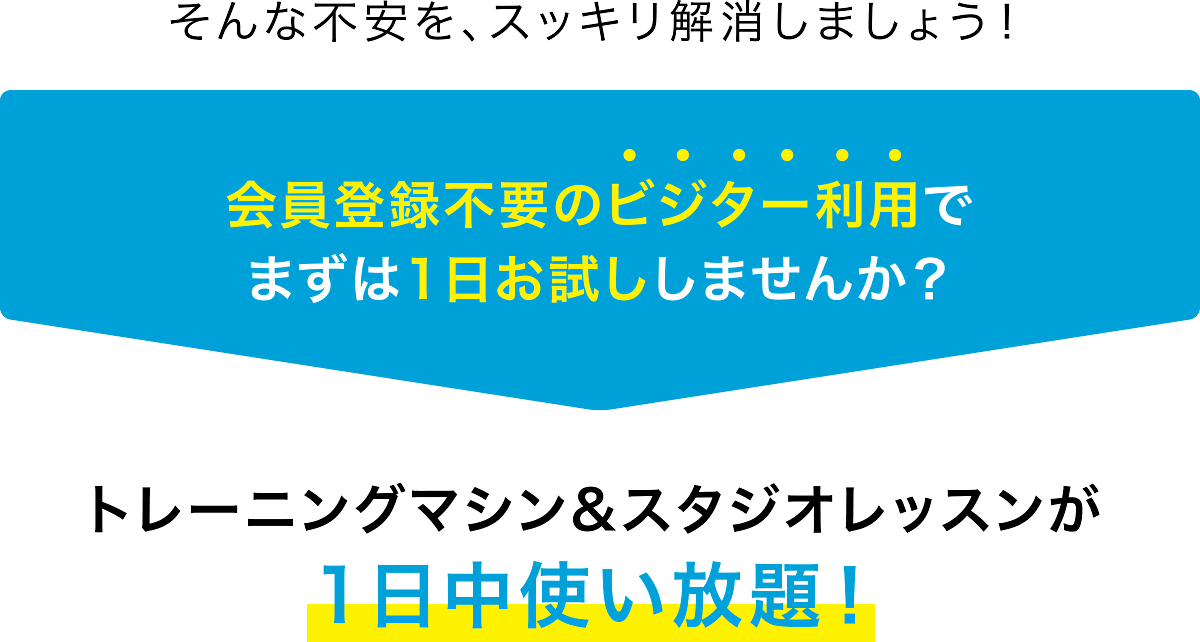 そんな不安を、スッキリ解消しましょう！会員登録不要のビジター利用で まずは1日お試ししませんか？トレーニングマシン&スタジオレッスンが 1日中使い放題！