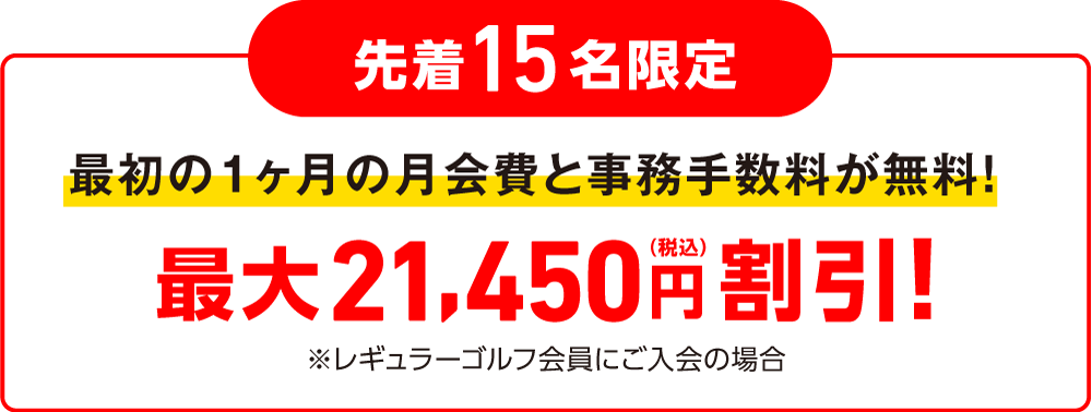 各月先着15名限定 最初1ヶ月の月会費と事務手数料が無料! 最大21,450円（税込）割引！※レギュラーゴルフ会員にご入会の場合