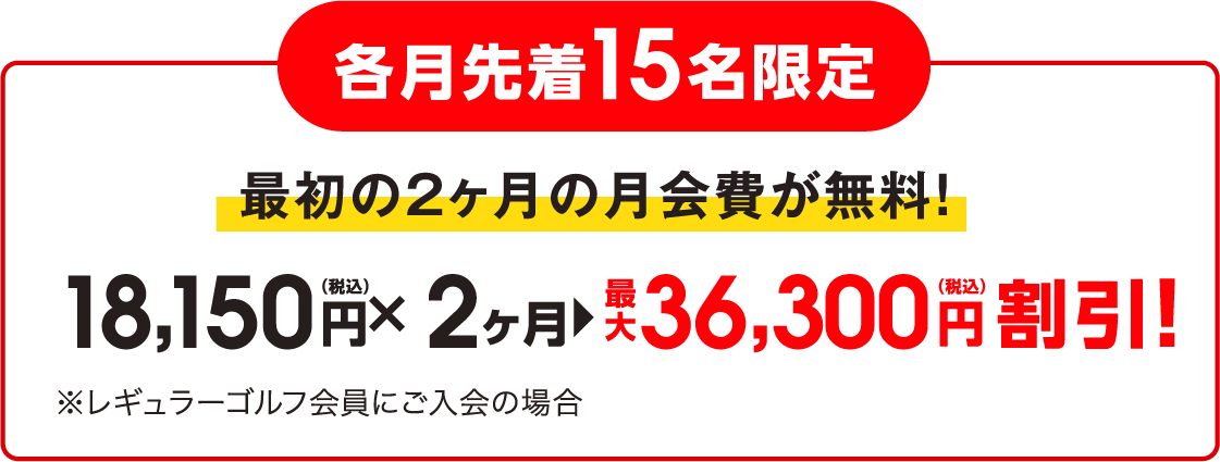 各月先着15名限定 最初の2ヶ月の月会費が無料! 18,150円（税込）✕2ヶ月 最大36,300円（税込）割引！※レギュラーゴルフ会員にご入会の場合